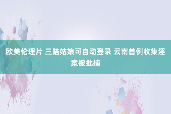 欧美伦理片 三陪姑娘可自动登录 云南首例收集淫案被批捕