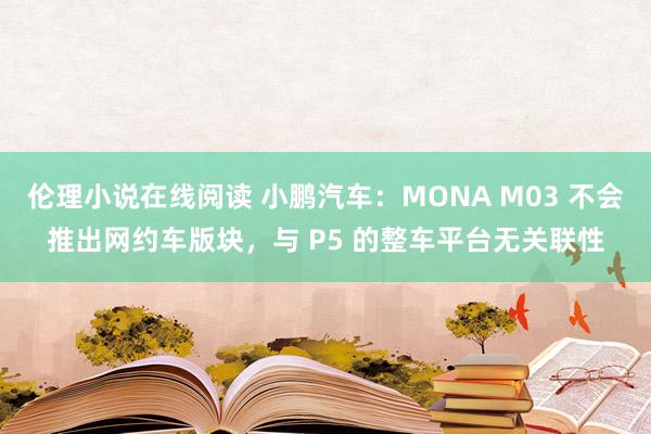 伦理小说在线阅读 小鹏汽车：MONA M03 不会推出网约车版块，与 P5 的整车平台无关联性