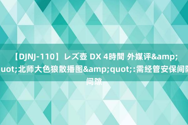 【DJNJ-110】レズ壺 DX 4時間 外媒评&quot;北师大色狼散播图&quot;:需经管安保间隙