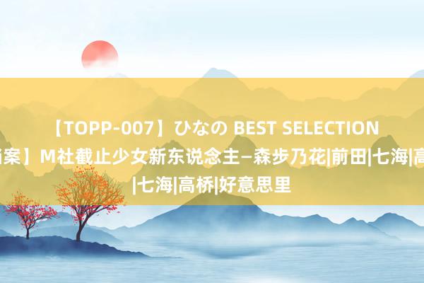 【TOPP-007】ひなの BEST SELECTION 【AV女优档案】M社截止少女新东说念主—森步乃花|前田|七海|高桥|好意思里