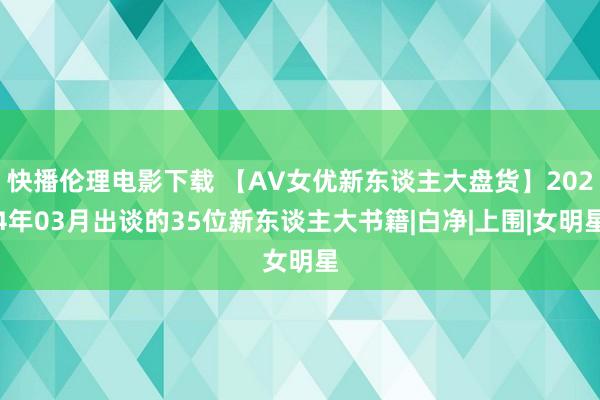 快播伦理电影下载 【AV女优新东谈主大盘货】2024年03月出谈的35位新东谈主大书籍|白净|上围|女明星