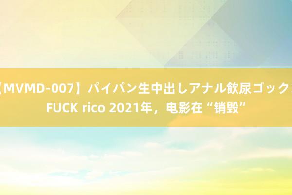 【MVMD-007】パイパン生中出しアナル飲尿ゴックンFUCK rico 2021年，电影在“销毁”