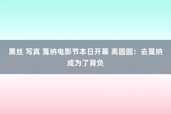 黑丝 写真 戛纳电影节本日开幕 高圆圆：去戛纳成为了背负