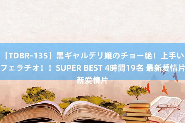 【TDBR-135】黒ギャルデリ嬢のチョー絶！上手いフェラチオ！！SUPER BEST 4時間19名 最新爱情片