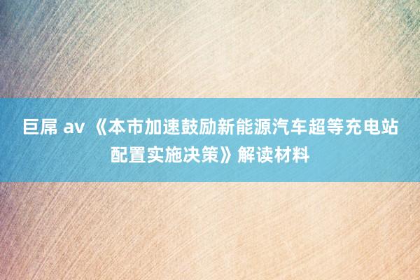 巨屌 av 《本市加速鼓励新能源汽车超等充电站配置实施决策》解读材料