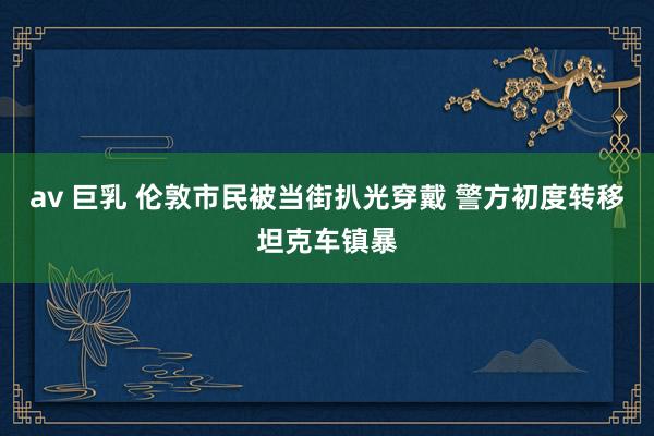 av 巨乳 伦敦市民被当街扒光穿戴 警方初度转移坦克车镇暴