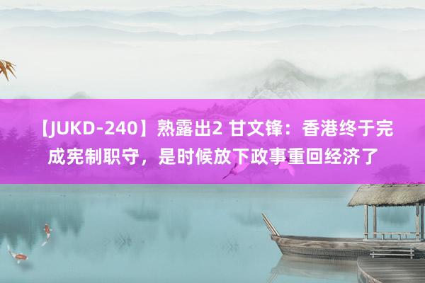 【JUKD-240】熟露出2 甘文锋：香港终于完成宪制职守，是时候放下政事重回经济了