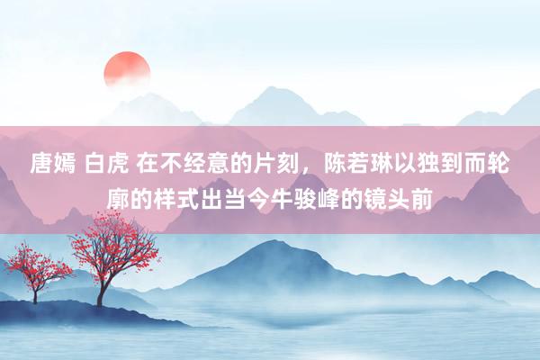 唐嫣 白虎 在不经意的片刻，陈若琳以独到而轮廓的样式出当今牛骏峰的镜头前