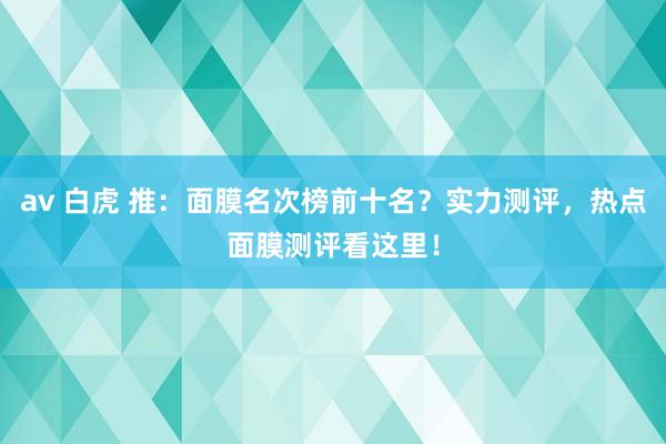 av 白虎 推：面膜名次榜前十名？实力测评，热点面膜测评看这里！