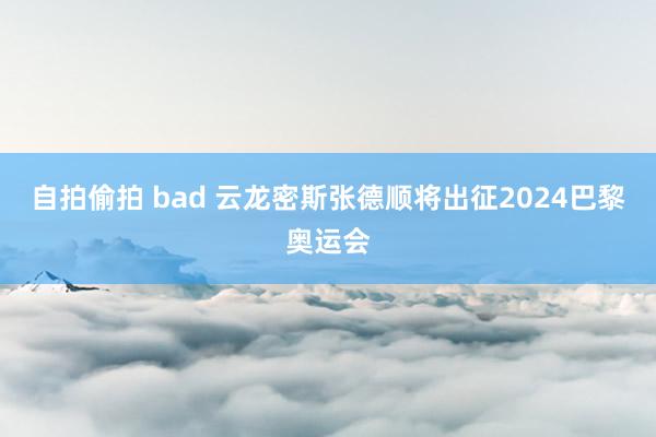 自拍偷拍 bad 云龙密斯张德顺将出征2024巴黎奥运会