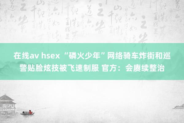 在线av hsex “磷火少年”网络骑车炸街和巡警贴脸炫技被飞速制服 官方：会赓续整治