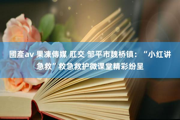 國產av 果凍傳媒 肛交 邹平市魏桥镇：“小红讲急救”救急救护微课堂精彩纷呈