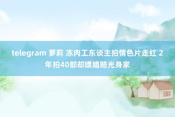 telegram 萝莉 冻肉工东谈主拍情色片走红 2年拍40部却嫖娼赔光身家