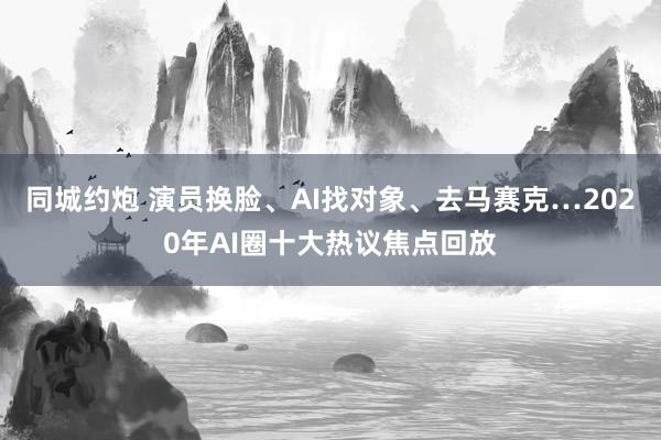 同城约炮 演员换脸、AI找对象、去马赛克…2020年AI圈十大热议焦点回放