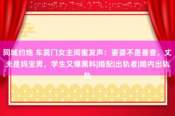 同城约炮 车震门女主闺蜜发声：婆婆不是善查，丈夫是妈宝男，学生又爆黑料|婚配|出轨者|婚内出轨