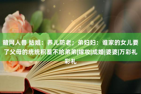 暗网人兽 姑姐：养儿防老；弟妇妇：谁家的女儿要了父母的统统积蓄不给弟弟|嫁妆|成婚|婆婆|万彩礼