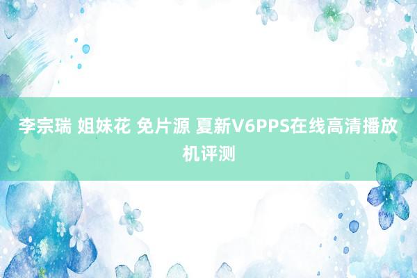 李宗瑞 姐妹花 免片源 夏新V6PPS在线高清播放机评测