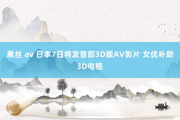 黑丝 av 日本7日将发首部3D版AV影片 女优补助3D电视