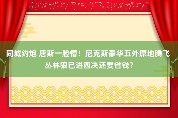 同城约炮 唐斯一脸懵！尼克斯豪华五外原地腾飞 丛林狼已进西决还要省钱？