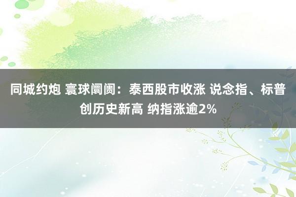 同城约炮 寰球阛阓：泰西股市收涨 说念指、标普创历史新高 纳指涨逾2%