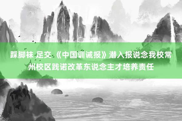 踩脚袜 足交 《中国训诫报》潜入报说念我校常州校区践诺改革东说念主才培养责任