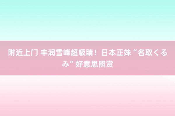 附近上门 丰润雪峰超吸睛！日本正妹“名取くるみ”好意思照赏