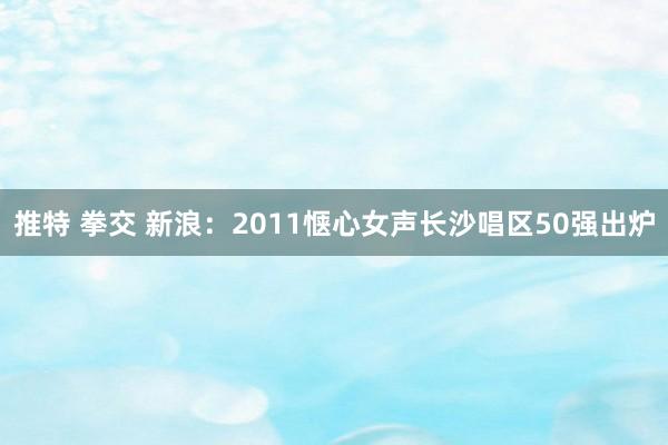 推特 拳交 新浪：2011惬心女声长沙唱区50强出炉