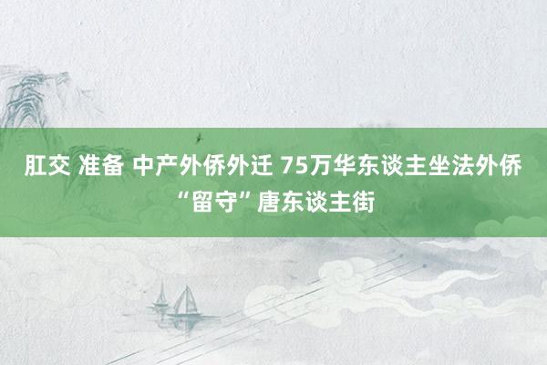 肛交 准备 中产外侨外迁 75万华东谈主坐法外侨“留守”唐东谈主街