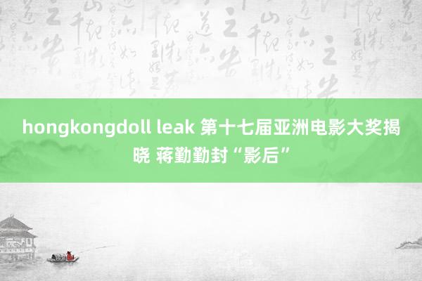 hongkongdoll leak 第十七届亚洲电影大奖揭晓 蒋勤勤封“影后”