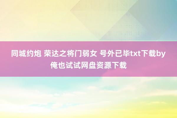 同城约炮 荣达之将门弱女 号外已毕txt下载by俺也试试网盘资源下载