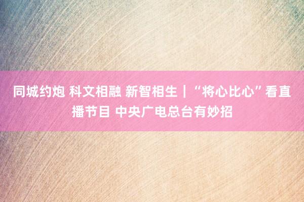 同城约炮 科文相融 新智相生｜“将心比心”看直播节目 中央广电总台有妙招