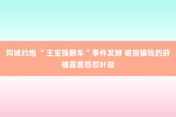 同城约炮 ＂王宝强翻车＂事件发酵 被指骗钱的莳植露面怒怼叶璇