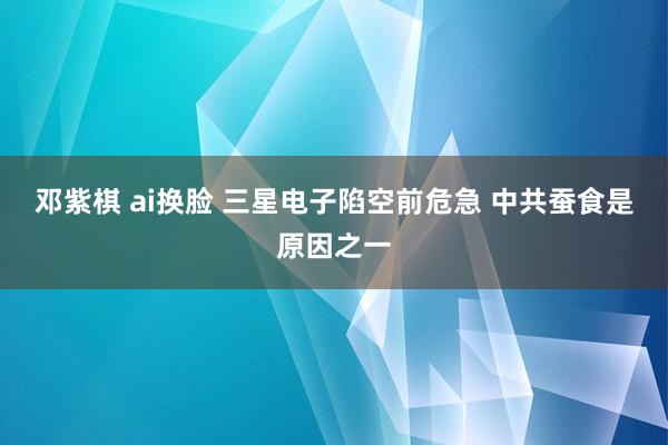 邓紫棋 ai换脸 三星电子陷空前危急 中共蚕食是原因之一