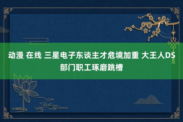 动漫 在线 三星电子东谈主才危境加重 大王人DS部门职工琢磨跳槽