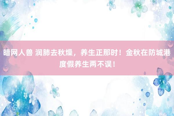 暗网人兽 润肺去秋燥，养生正那时！金秋在防城港度假养生两不误！