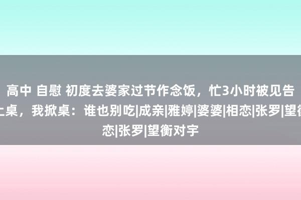 高中 自慰 初度去婆家过节作念饭，忙3小时被见告不行上桌，我掀桌：谁也别吃|成亲|雅婷|婆婆|相恋|张罗|望衡对宇