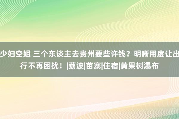 少妇空姐 三个东谈主去贵州要些许钱？明晰用度让出行不再困扰！|荔波|苗寨|住宿|黄果树瀑布