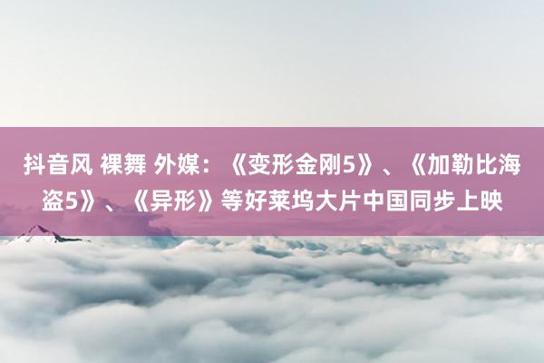 抖音风 裸舞 外媒：《变形金刚5》、《加勒比海盗5》、《异形》等好莱坞大片中国同步上映