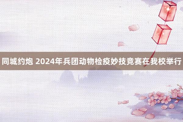 同城约炮 2024年兵团动物检疫妙技竞赛在我校举行