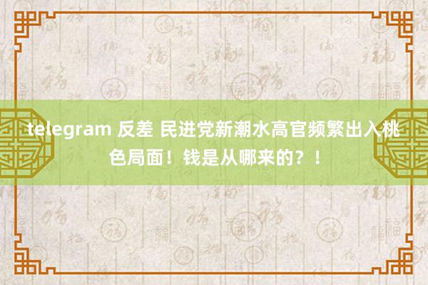 telegram 反差 民进党新潮水高官频繁出入桃色局面！钱是从哪来的？！