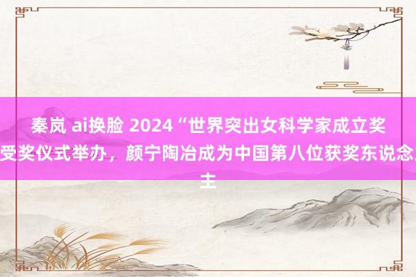 秦岚 ai换脸 2024“世界突出女科学家成立奖”受奖仪式举办，颜宁陶冶成为中国第八位获奖东说念主