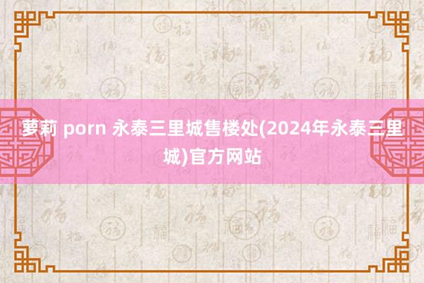 萝莉 porn 永泰三里城售楼处(2024年永泰三里城)官方网站