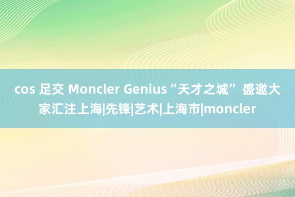 cos 足交 Moncler Genius“天才之城” 盛邀大家汇注上海|先锋|艺术|上海市|moncler