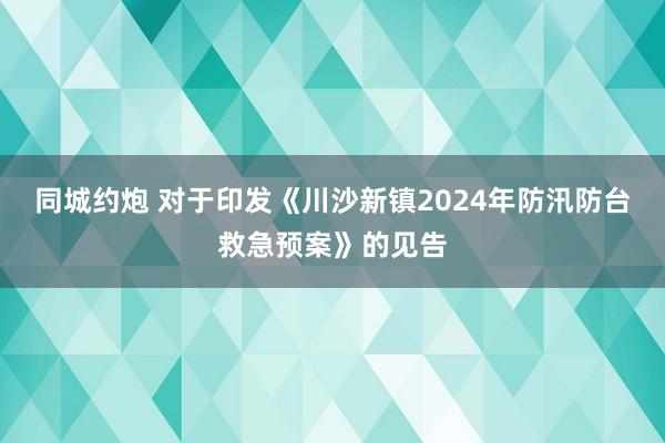 同城约炮 对于印发《川沙新镇2024年防汛防台救急预案》的见告