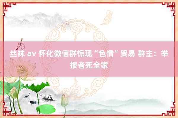 丝袜 av 怀化微信群惊现“色情”贸易 群主：举报者死全家