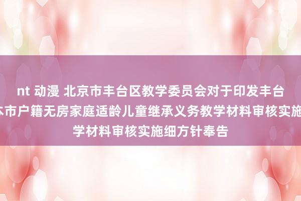 nt 动漫 北京市丰台区教学委员会对于印发丰台区2021年本市户籍无房家庭适龄儿童继承义务教学材料审核实施细方针奉告