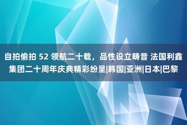 自拍偷拍 52 领航二十载，品性设立畴昔 法国利鑫集团二十周年庆典精彩纷呈|韩国|亚洲|日本|巴黎