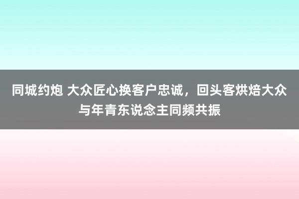 同城约炮 大众匠心换客户忠诚，回头客烘焙大众与年青东说念主同频共振