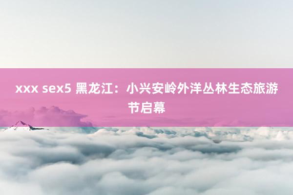 xxx sex5 黑龙江：小兴安岭外洋丛林生态旅游节启幕