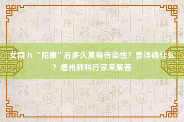 女同 h “阳康”后多久莫得传染性？要详确什么？福州肺科行家来解答